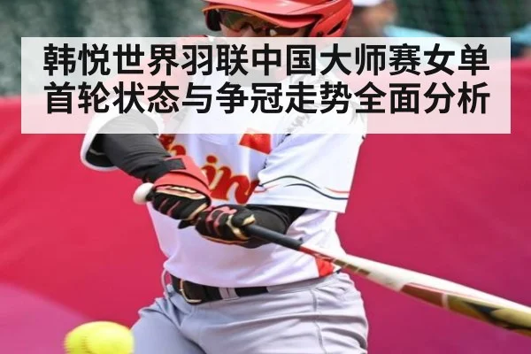 韩悦世界羽联中国大师赛女单首轮状态与争冠走势全面分析